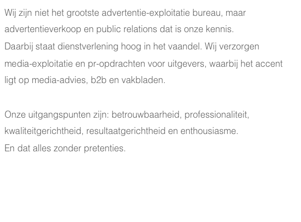 Wij zijn niet het grootste advertentie-exploitatie bureau, maar advertentieverkoop en public relations dat is onze kennis. 
Daarbij staat dienstverlening hoog in het vaandel. Wij verzorgen 
media-exploitatie en pr-opdrachten voor uitgevers, waarbij het accent ligt op media-advies, b2b en vakbladen.

Onze uitgangspunten zijn: betrouwbaarheid, professionaliteit, kwaliteitgerichtheid, resultaatgerichtheid en enthousiasme. 
En dat alles zonder pretenties.
